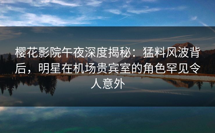 樱花影院午夜深度揭秘：猛料风波背后，明星在机场贵宾室的角色罕见令人意外