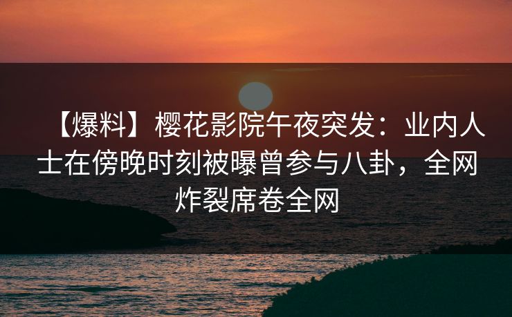 【爆料】樱花影院午夜突发：业内人士在傍晚时刻被曝曾参与八卦，全网炸裂席卷全网