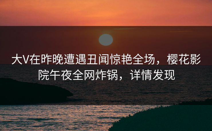 大V在昨晚遭遇丑闻惊艳全场，樱花影院午夜全网炸锅，详情发现
