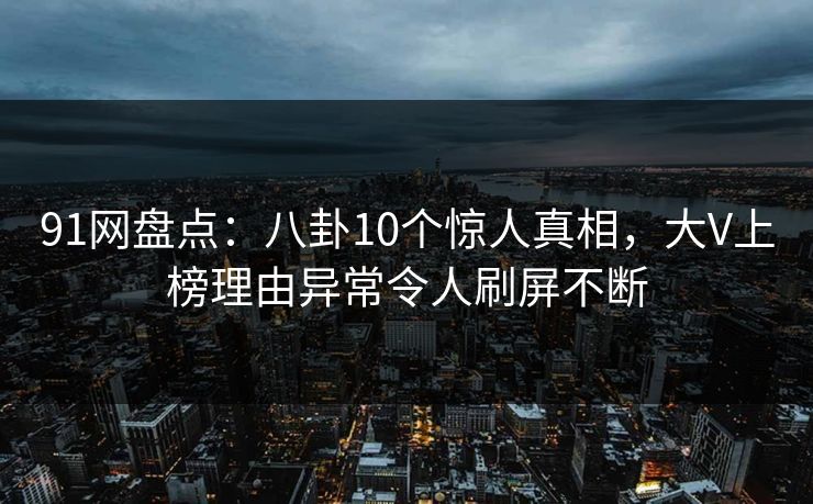 91网盘点：八卦10个惊人真相，大V上榜理由异常令人刷屏不断