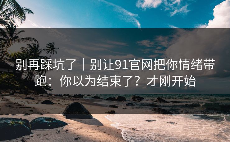 别再踩坑了｜别让91官网把你情绪带跑：你以为结束了？才刚开始