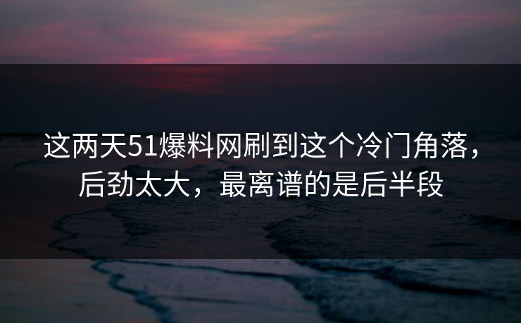 这两天51爆料网刷到这个冷门角落，后劲太大，最离谱的是后半段