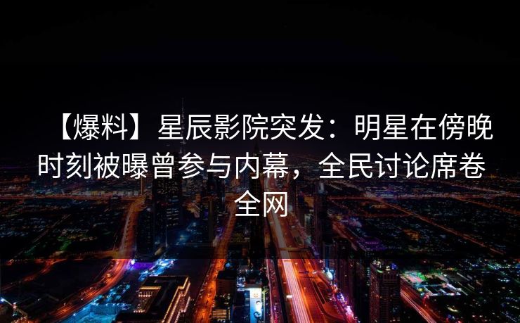【爆料】星辰影院突发：明星在傍晚时刻被曝曾参与内幕，全民讨论席卷全网
