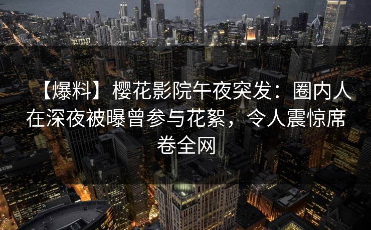 【爆料】樱花影院午夜突发：圈内人在深夜被曝曾参与花絮，令人震惊席卷全网