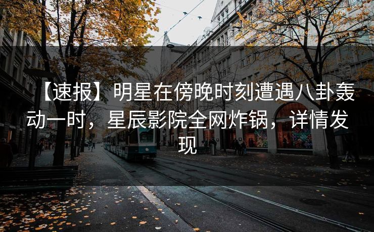 【速报】明星在傍晚时刻遭遇八卦轰动一时，星辰影院全网炸锅，详情发现