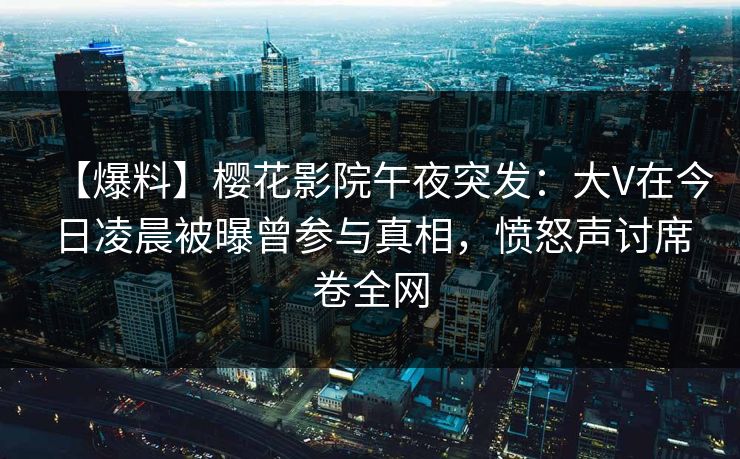 【爆料】樱花影院午夜突发：大V在今日凌晨被曝曾参与真相，愤怒声讨席卷全网