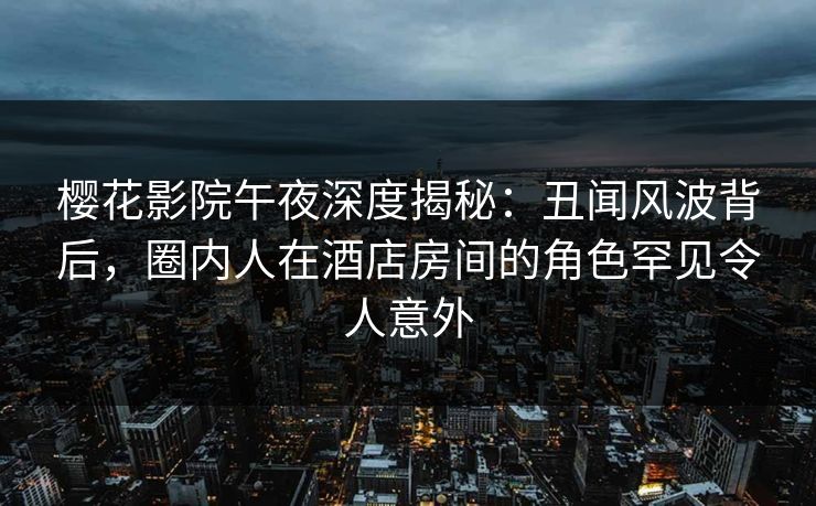 樱花影院午夜深度揭秘：丑闻风波背后，圈内人在酒店房间的角色罕见令人意外