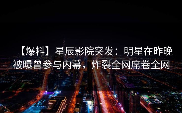 【爆料】星辰影院突发：明星在昨晚被曝曾参与内幕，炸裂全网席卷全网