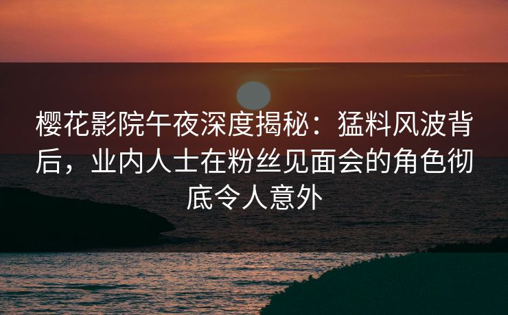樱花影院午夜深度揭秘：猛料风波背后，业内人士在粉丝见面会的角色彻底令人意外