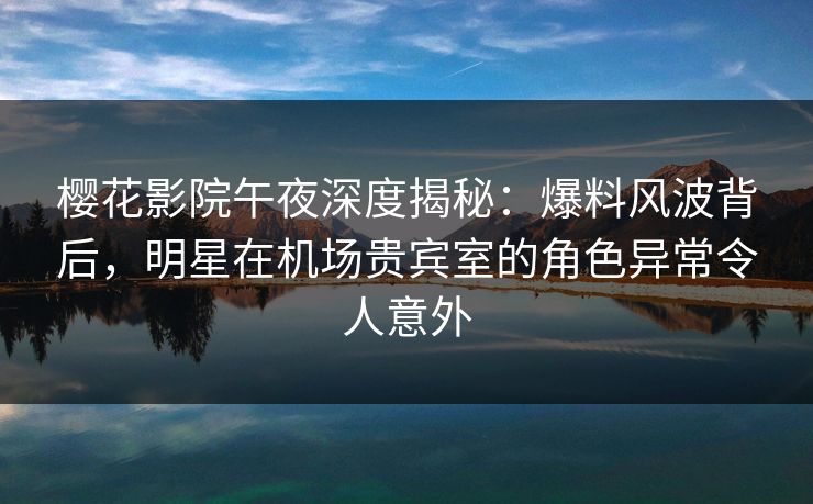 樱花影院午夜深度揭秘：爆料风波背后，明星在机场贵宾室的角色异常令人意外