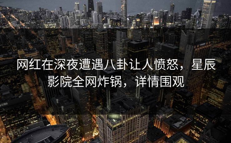 网红在深夜遭遇八卦让人愤怒，星辰影院全网炸锅，详情围观