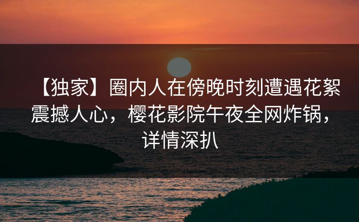 【独家】圈内人在傍晚时刻遭遇花絮震撼人心，樱花影院午夜全网炸锅，详情深扒