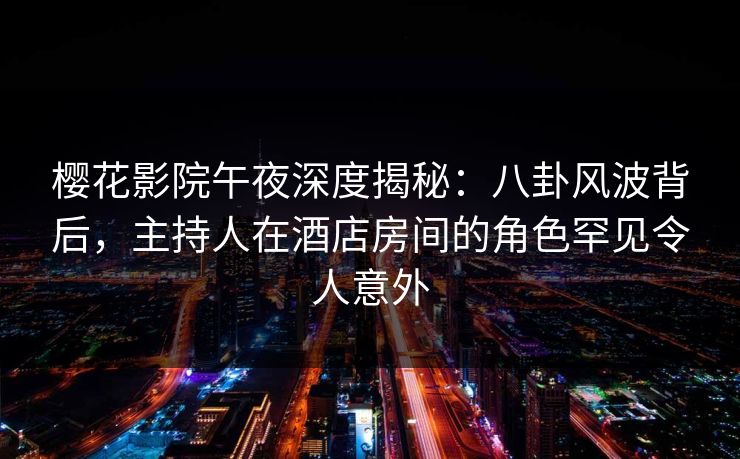 樱花影院午夜深度揭秘：八卦风波背后，主持人在酒店房间的角色罕见令人意外