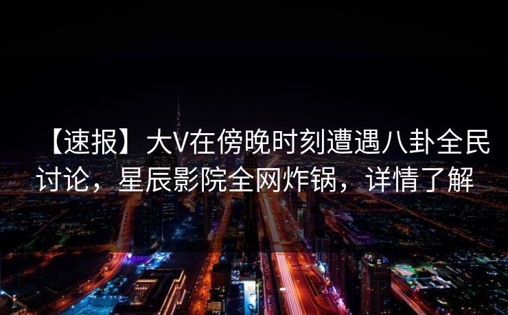 【速报】大V在傍晚时刻遭遇八卦全民讨论，星辰影院全网炸锅，详情了解