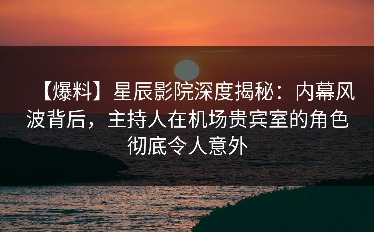 【爆料】星辰影院深度揭秘：内幕风波背后，主持人在机场贵宾室的角色彻底令人意外