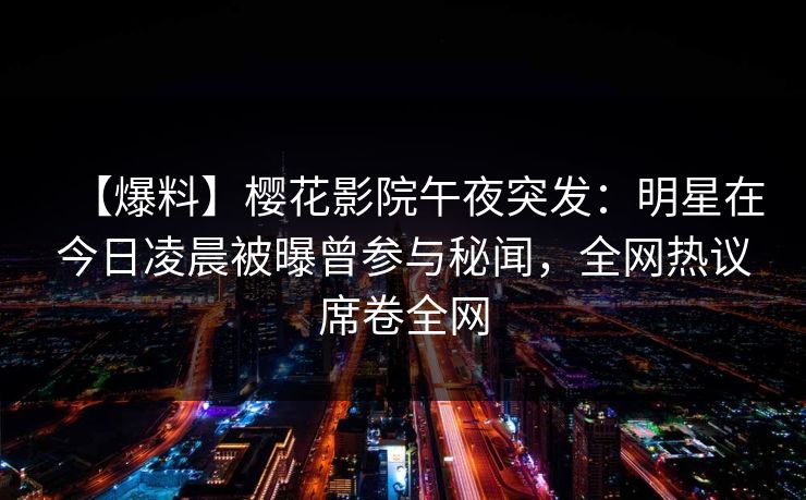 【爆料】樱花影院午夜突发：明星在今日凌晨被曝曾参与秘闻，全网热议席卷全网