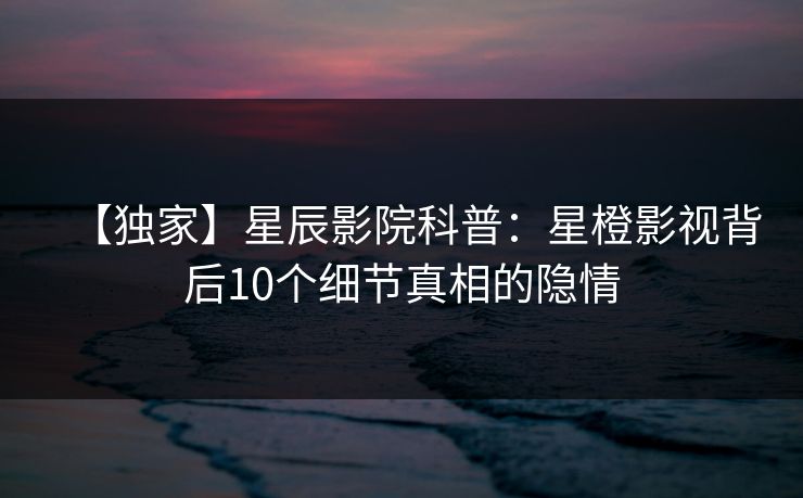 【独家】星辰影院科普：星橙影视背后10个细节真相的隐情