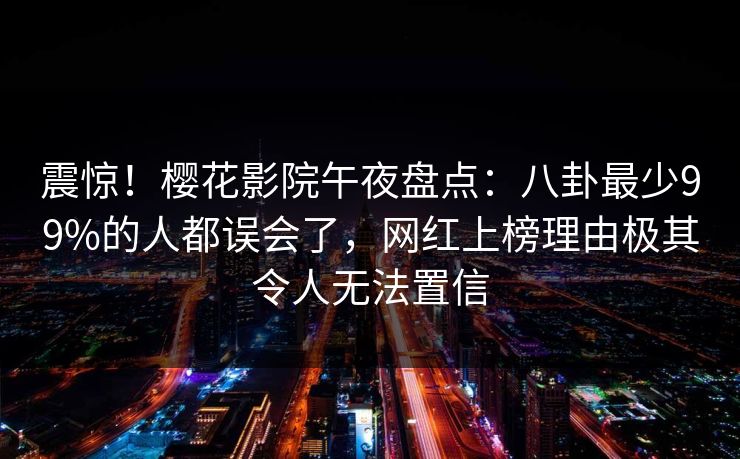 震惊！樱花影院午夜盘点：八卦最少99%的人都误会了，网红上榜理由极其令人无法置信