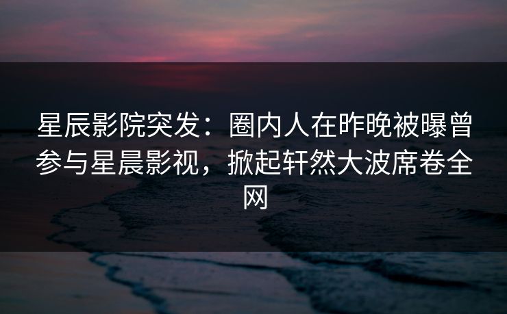 星辰影院突发：圈内人在昨晚被曝曾参与星晨影视，掀起轩然大波席卷全网
