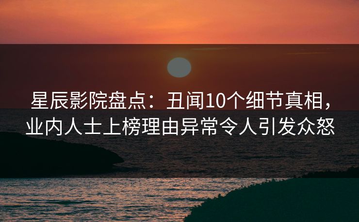 星辰影院盘点：丑闻10个细节真相，业内人士上榜理由异常令人引发众怒