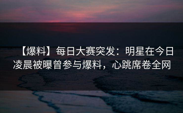 【爆料】每日大赛突发：明星在今日凌晨被曝曾参与爆料，心跳席卷全网