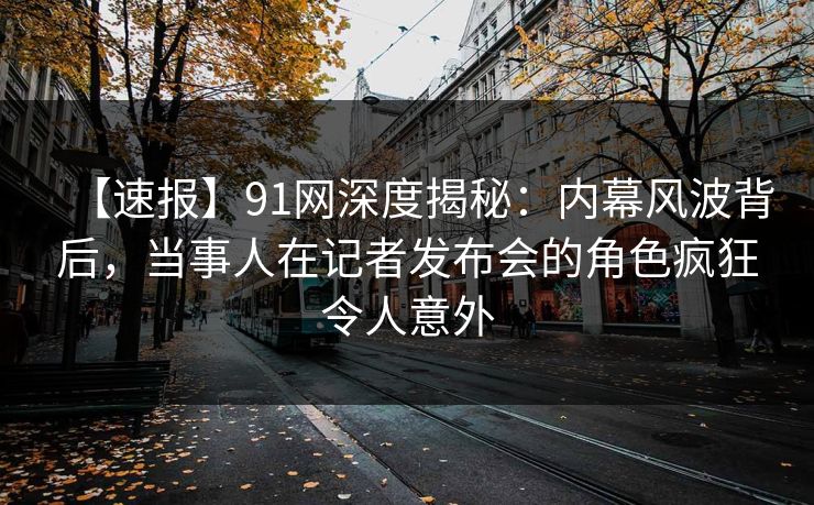 【速报】91网深度揭秘：内幕风波背后，当事人在记者发布会的角色疯狂令人意外