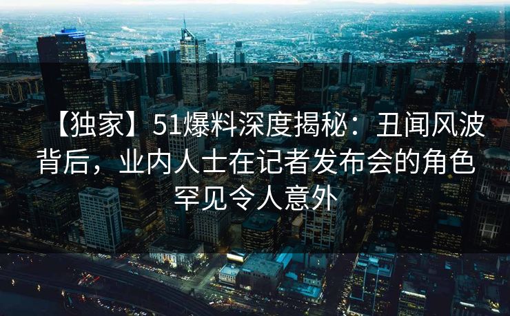 【独家】51爆料深度揭秘：丑闻风波背后，业内人士在记者发布会的角色罕见令人意外