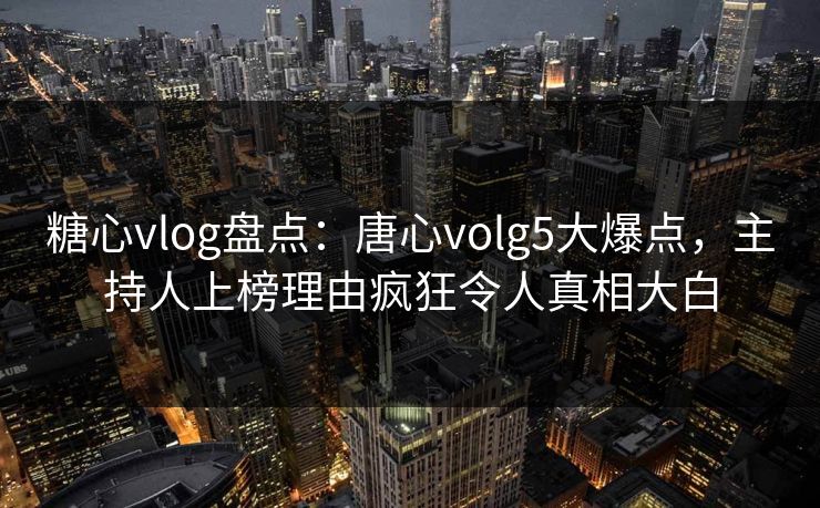 糖心vlog盘点：唐心volg5大爆点，主持人上榜理由疯狂令人真相大白