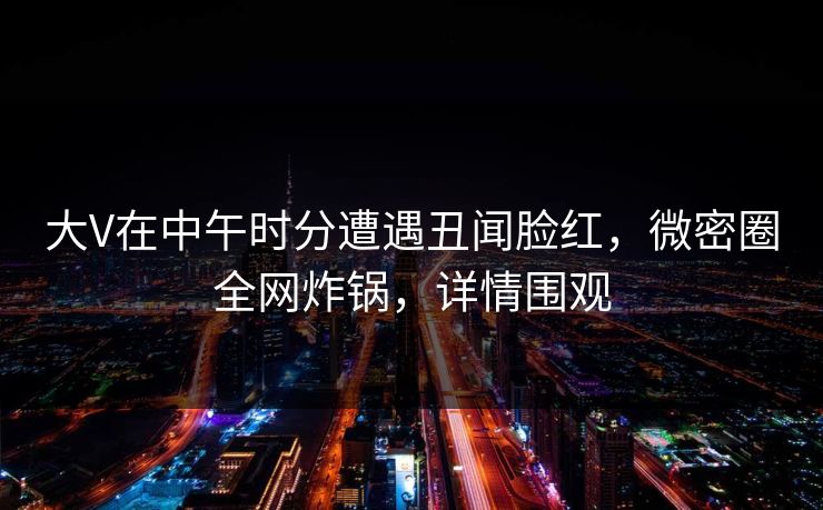 大V在中午时分遭遇丑闻脸红，微密圈全网炸锅，详情围观