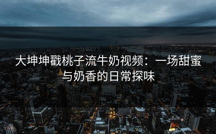 大坤坤戳桃子流牛奶视频:一场甜蜜与奶香的日常探味 大坤坤戳桃子流牛奶视频:一场甜蜜与奶香的日常探味
