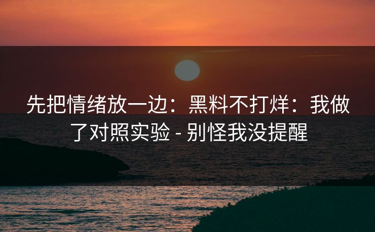 先把情绪放一边：黑料不打烊：我做了对照实验 - 别怪我没提醒