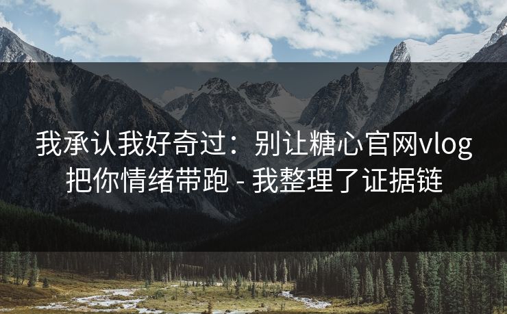 我承认我好奇过：别让糖心官网vlog把你情绪带跑 - 我整理了证据链