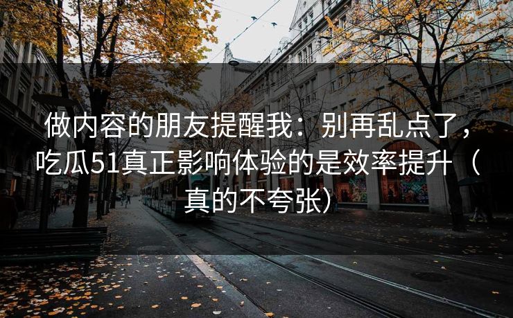 做内容的朋友提醒我：别再乱点了，吃瓜51真正影响体验的是效率提升（真的不夸张）