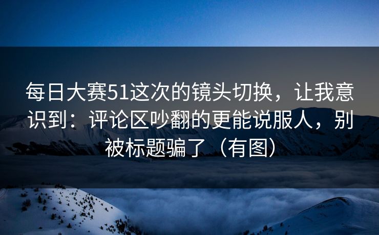 每日大赛51这次的镜头切换，让我意识到：评论区吵翻的更能说服人，别被标题骗了（有图）