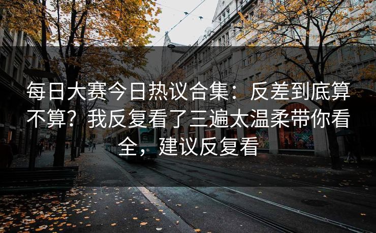 每日大赛今日热议合集：反差到底算不算？我反复看了三遍太温柔带你看全，建议反复看