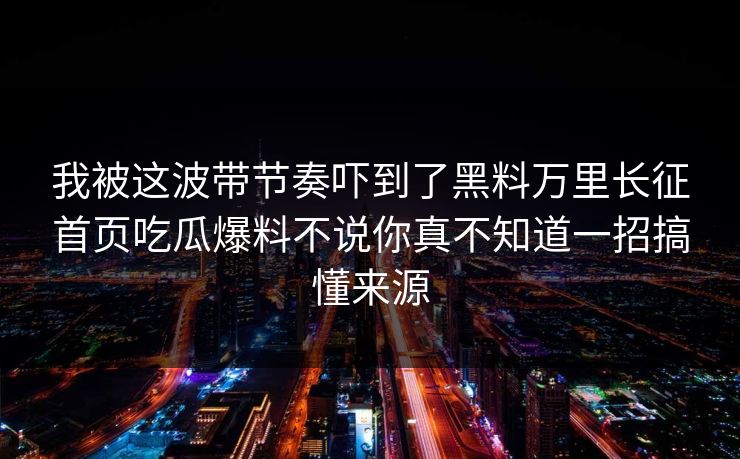 我被这波带节奏吓到了黑料万里长征首页吃瓜爆料不说你真不知道一招搞懂来源
