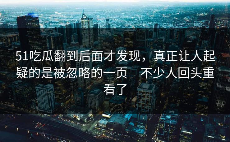 51吃瓜翻到后面才发现，真正让人起疑的是被忽略的一页｜不少人回头重看了